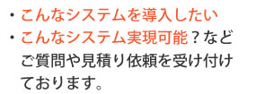 こんなシステムを導入したい、実現可能などご質問や見積り依頼を受け付けております