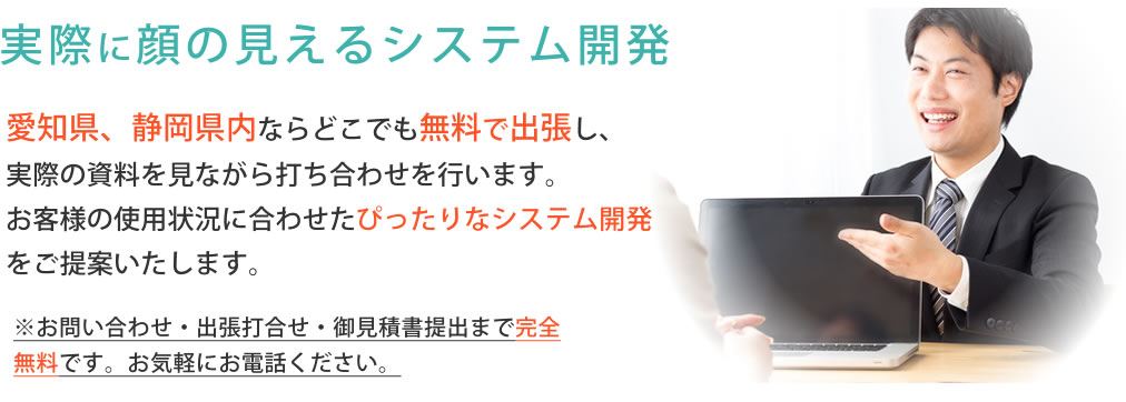 静岡県、愛知県内なら無料で出張し、実際の資料などを見て打合せさせて頂きます。品質向上のために実際に話を聞いて、お客様の望むシステムを目指しています。